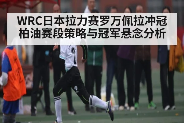 WRC日本拉力赛罗万佩拉冲冠柏油赛段策略与冠军悬念分析