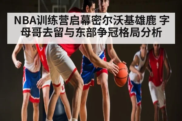 NBA训练营启幕密尔沃基雄鹿 字母哥去留与东部争冠格局分析