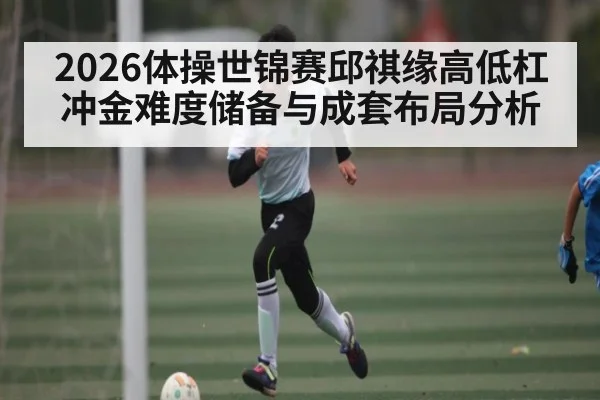 2026体操世锦赛邱祺缘高低杠冲金难度储备与成套布局分析